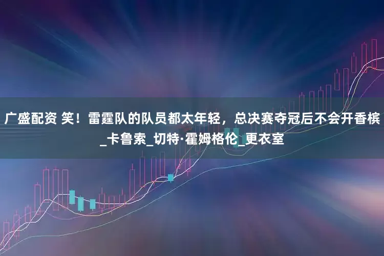 广盛配资 笑！雷霆队的队员都太年轻，总决赛夺冠后不会开香槟_卡鲁索_切特·霍姆格伦_更衣室