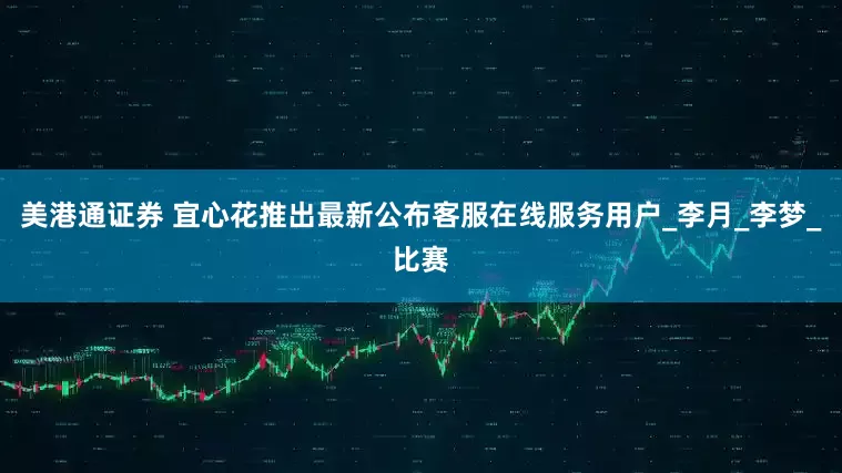 美港通证券 宜心花推出最新公布客服在线服务用户_李月_李梦_比赛