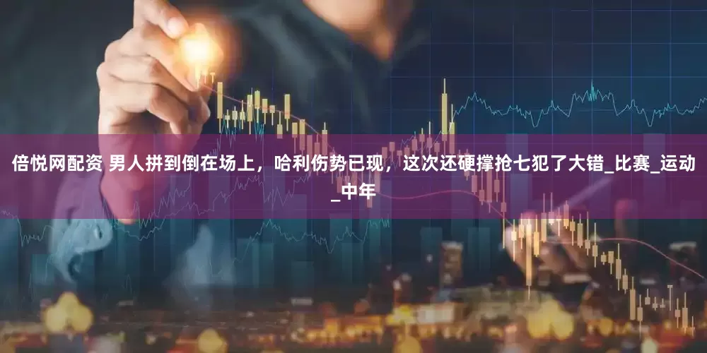 倍悦网配资 男人拼到倒在场上，哈利伤势已现，这次还硬撑抢七犯了大错_比赛_运动_中年