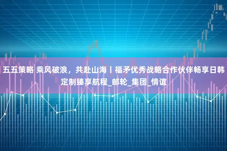 五五策略 乘风破浪，共赴山海丨福矛优秀战略合作伙伴畅享日韩定制臻享航程_邮轮_集团_情谊