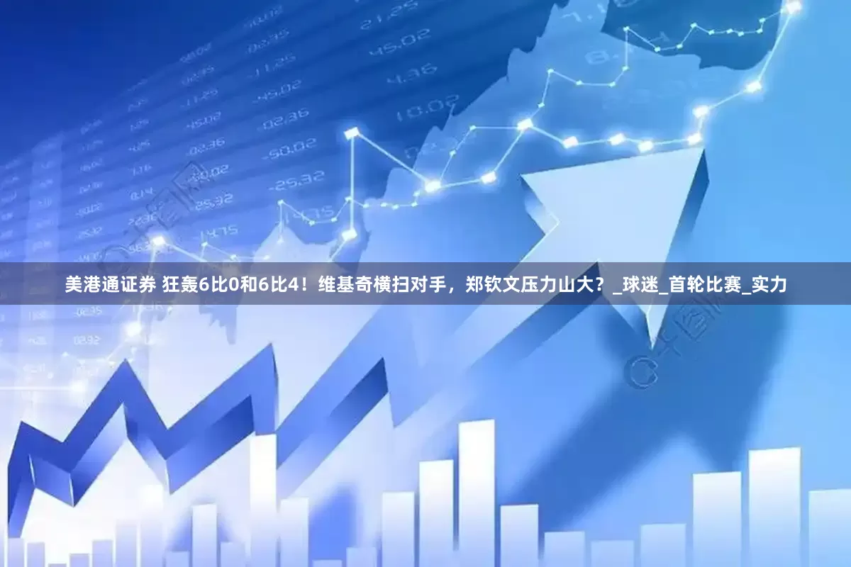 美港通证券 狂轰6比0和6比4！维基奇横扫对手，郑钦文压力山大？_球迷_首轮比赛_实力