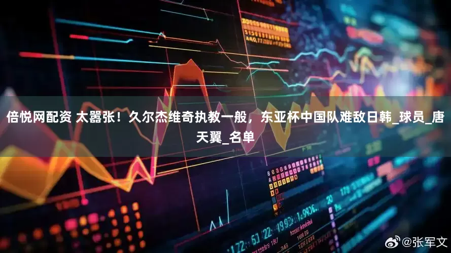 倍悦网配资 太嚣张！久尔杰维奇执教一般，东亚杯中国队难敌日韩_球员_唐天翼_名单