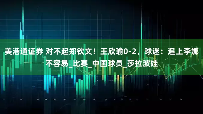 美港通证券 对不起郑钦文！王欣瑜0-2，球迷：追上李娜不容易_比赛_中国球员_莎拉波娃