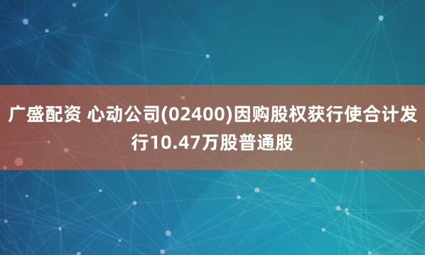 广盛配资 心动公司(02400)因购股权获行使合计发行10.47万股普通股
