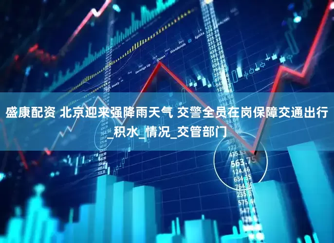 盛康配资 北京迎来强降雨天气 交警全员在岗保障交通出行_积水_情况_交管部门