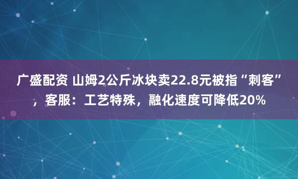 广盛配资 山姆2公斤冰块卖22.8元被指“刺客”，客服：工艺特殊，融化速度可降低20%