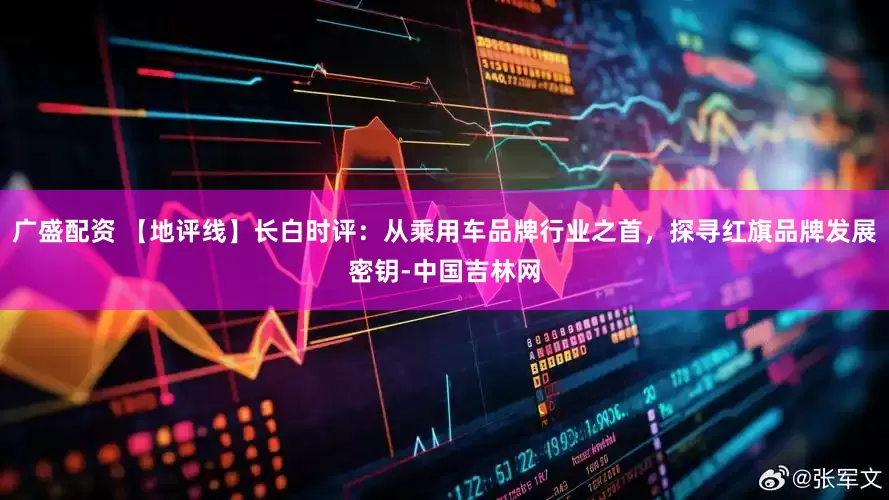广盛配资 【地评线】长白时评：从乘用车品牌行业之首，探寻红旗品牌发展密钥-中国吉林网