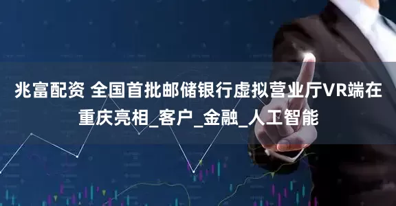 兆富配资 全国首批邮储银行虚拟营业厅VR端在重庆亮相_客户_金融_人工智能