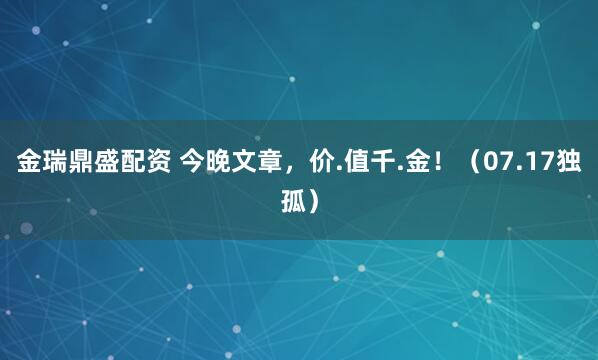 金瑞鼎盛配资 今晚文章，价.值千.金！（07.17独孤）