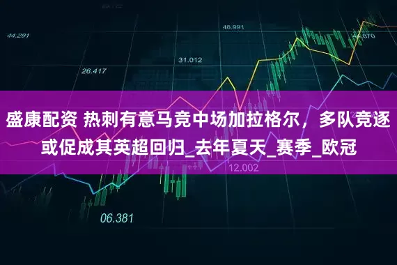 盛康配资 热刺有意马竞中场加拉格尔，多队竞逐或促成其英超回归_去年夏天_赛季_欧冠