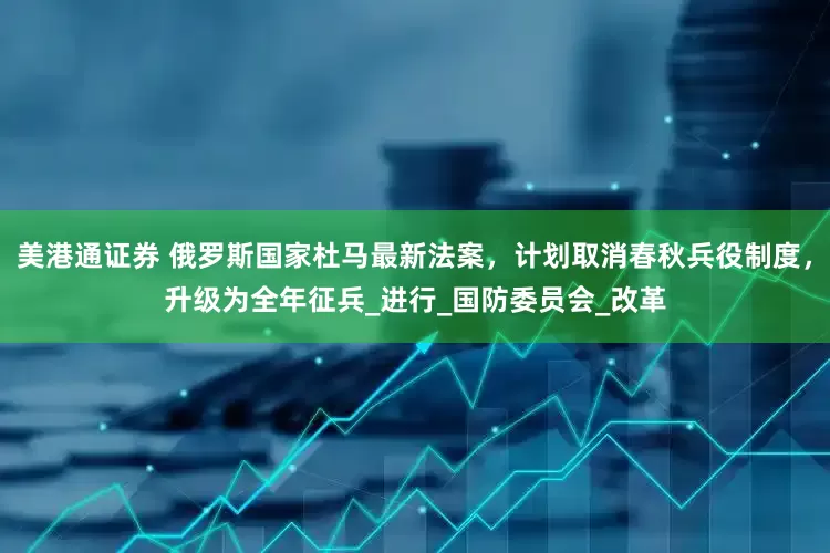 美港通证券 俄罗斯国家杜马最新法案，计划取消春秋兵役制度，升级为全年征兵_进行_国防委员会_改革