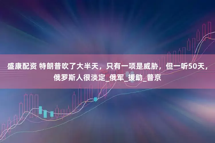 盛康配资 特朗普吹了大半天，只有一项是威胁，但一听50天，俄罗斯人很淡定_俄军_援助_普京