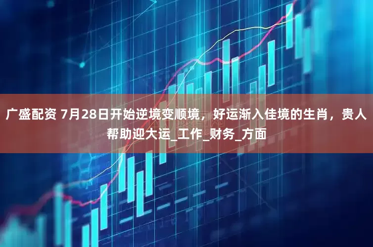 广盛配资 7月28日开始逆境变顺境，好运渐入佳境的生肖，贵人帮助迎大运_工作_财务_方面