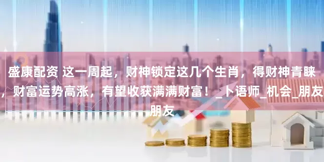 盛康配资 这一周起，财神锁定这几个生肖，得财神青睐，财富运势高涨，有望收获满满财富！_卜语师_机会_朋友