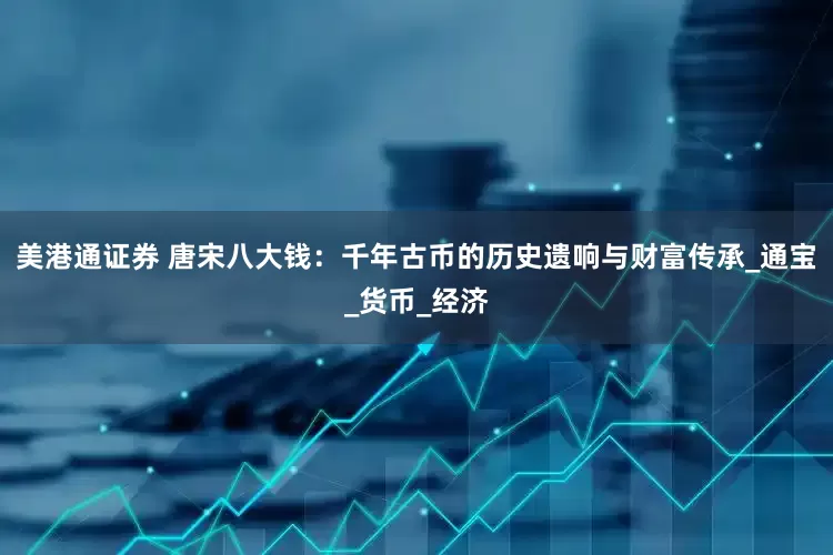 美港通证券 唐宋八大钱：千年古币的历史遗响与财富传承_通宝_货币_经济