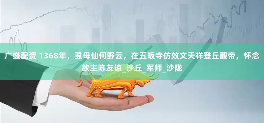 广盛配资 1368年，虱母仙何野云，在五皈寺仿效文天祥登丘觀帝，怀念故主陈友谅_沙丘_军师_沙陇