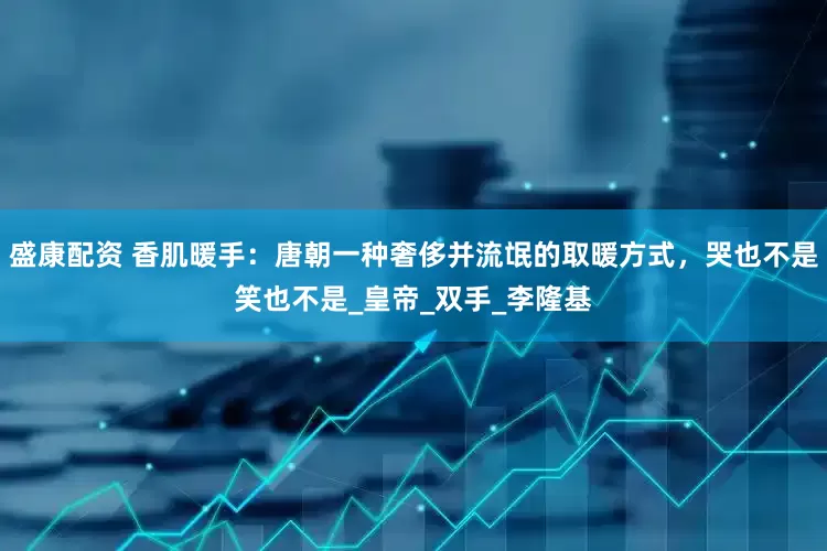 盛康配资 香肌暖手：唐朝一种奢侈并流氓的取暖方式，哭也不是笑也不是_皇帝_双手_李隆基