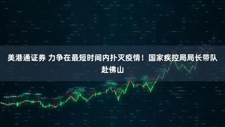 美港通证券 力争在最短时间内扑灭疫情！国家疾控局局长带队赴佛山