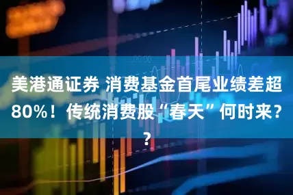 美港通证券 消费基金首尾业绩差超80%！传统消费股“春天”何时来？