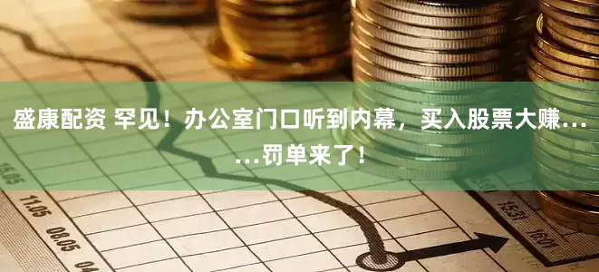 盛康配资 罕见！办公室门口听到内幕，买入股票大赚……罚单来了！