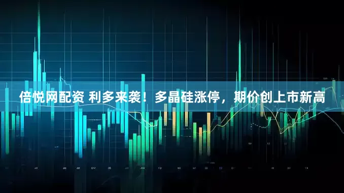 倍悦网配资 利多来袭！多晶硅涨停，期价创上市新高