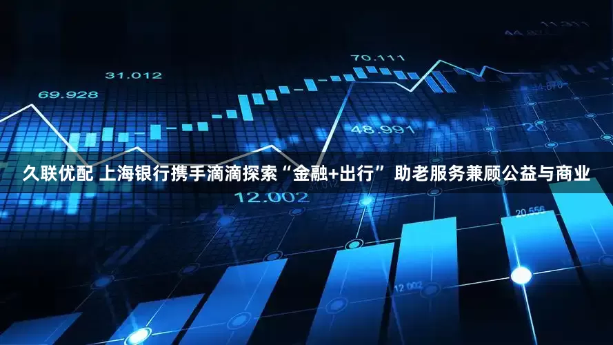 久联优配 上海银行携手滴滴探索“金融+出行” 助老服务兼顾公益与商业