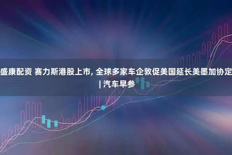 盛康配资 赛力斯港股上市, 全球多家车企敦促美国延长美墨加协定 | 汽车早参