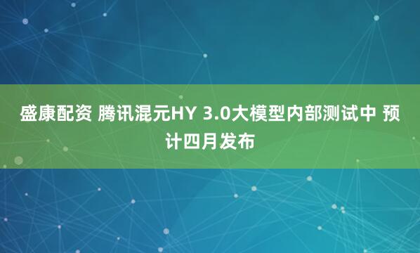 盛康配资 腾讯混元HY 3.0大模型内部测试中 预计四月发布