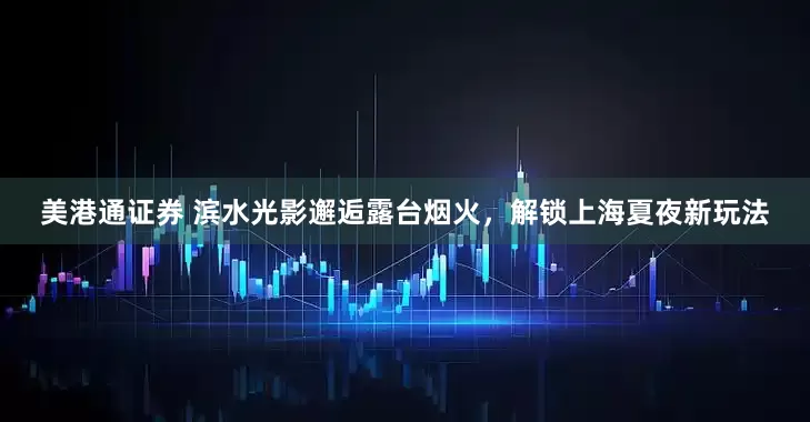 美港通证券 滨水光影邂逅露台烟火，解锁上海夏夜新玩法