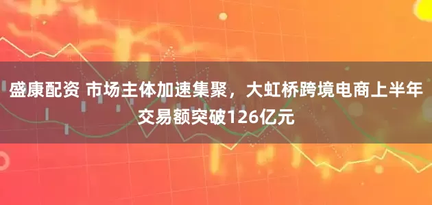 盛康配资 市场主体加速集聚，大虹桥跨境电商上半年交易额突破126亿元